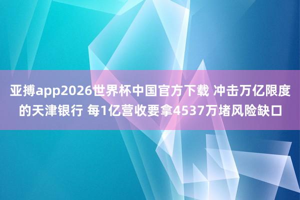 亚搏app2026世界杯中国官方下载 冲击万亿限度的天津银行 每1亿营收要拿4537万堵风险缺口
