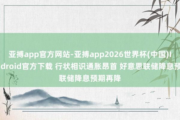 亚搏app官方网站-亚搏app2026世界杯(中国)IOS/Android官方下载 行状相识通胀昂首 好意思联储降息预期再降