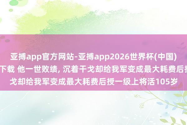 亚搏app官方网站-亚搏app2026世界杯(中国)IOS/Android官方下载 他一世败绩， 沉着干戈却给我军变成最大耗费后授一级上将活105岁