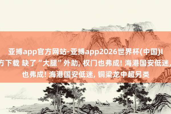 亚搏app官方网站-亚搏app2026世界杯(中国)IOS/Android官方下载 缺了“大腿”外助， 权门也弗成! 海港国安低迷， 铜梁龙中超另类