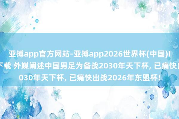 亚搏app官方网站-亚搏app2026世界杯(中国)IOS/Android官方下载 外媒阐述中国男足为备战2030年天下杯， 已痛快出战2026年东盟杯!