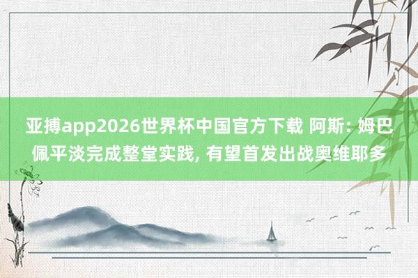 亚搏app2026世界杯中国官方下载 阿斯: 姆巴佩平淡完成整堂实践， 有望首发出战奥维耶多