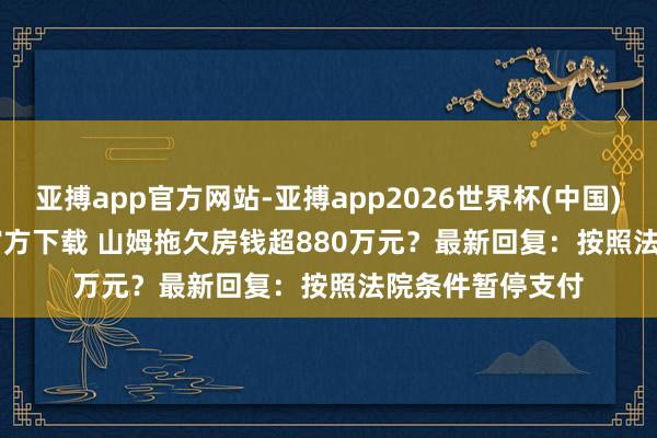 亚搏app官方网站-亚搏app2026世界杯(中国)IOS/Android官方下载 山姆拖欠房钱超880万元？最新回复：按照法院条件暂停支付