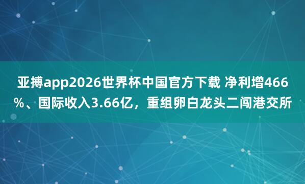亚搏app2026世界杯中国官方下载 净利增466%、国际收入3.66亿，重组卵白龙头二闯港交所
