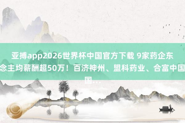 亚搏app2026世界杯中国官方下载 9家药企东说念主均薪酬超50万！百济神州、盟科药业、合富中国…