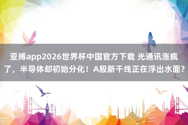 亚搏app2026世界杯中国官方下载 光通讯涨疯了，半导体却初始分化！A股新干线正在浮出水面？