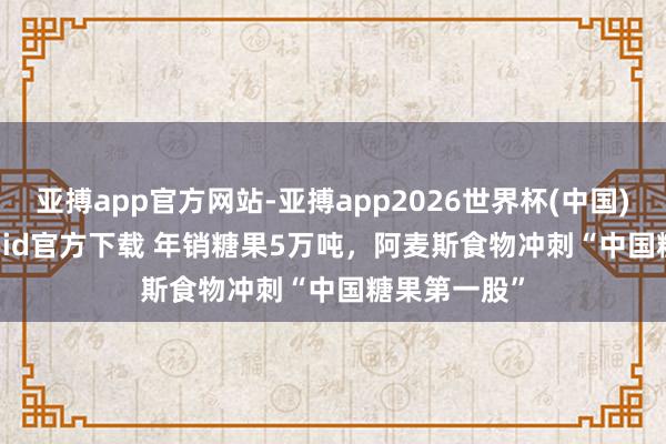 亚搏app官方网站-亚搏app2026世界杯(中国)IOS/Android官方下载 年销糖果5万吨，阿麦斯食物冲刺“中国糖果第一股”