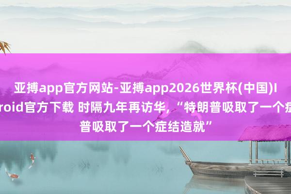 亚搏app官方网站-亚搏app2026世界杯(中国)IOS/Android官方下载 时隔九年再访华， “特朗普吸取了一个症结造就”