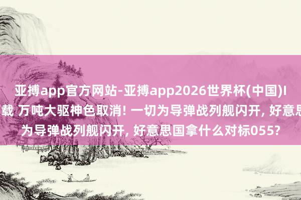 亚搏app官方网站-亚搏app2026世界杯(中国)IOS/Android官方下载 万吨大驱神色取消! 一切为导弹战列舰闪开， 好意思国拿什么对标055?