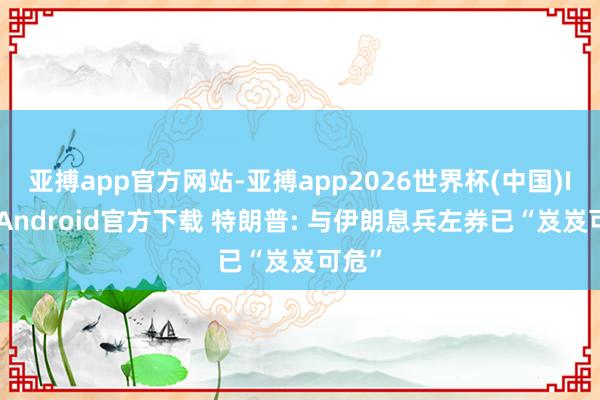 亚搏app官方网站-亚搏app2026世界杯(中国)IOS/Android官方下载 特朗普: 与伊朗息兵左券已“岌岌可危”