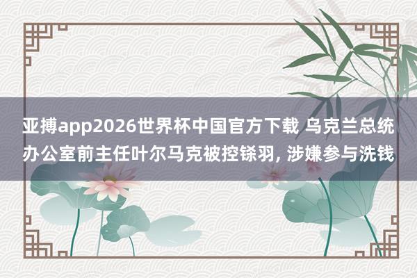 亚搏app2026世界杯中国官方下载 乌克兰总统办公室前主任叶尔马克被控铩羽， 涉嫌参与洗钱