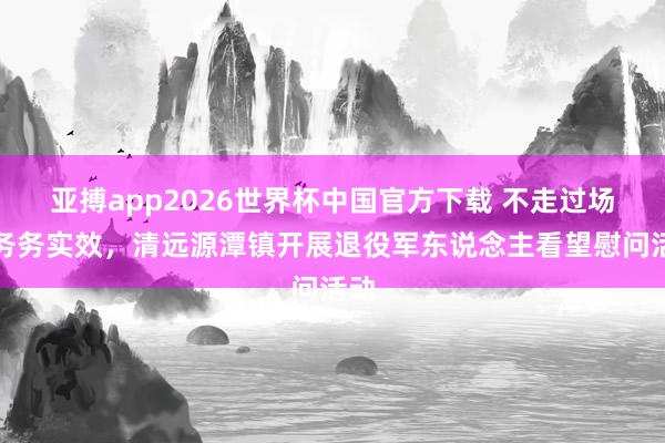亚搏app2026世界杯中国官方下载 不走过场、务务实效，清远源潭镇开展退役军东说念主看望慰问活动