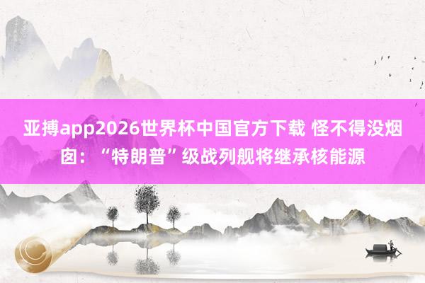 亚搏app2026世界杯中国官方下载 怪不得没烟囱：“特朗普”级战列舰将继承核能源