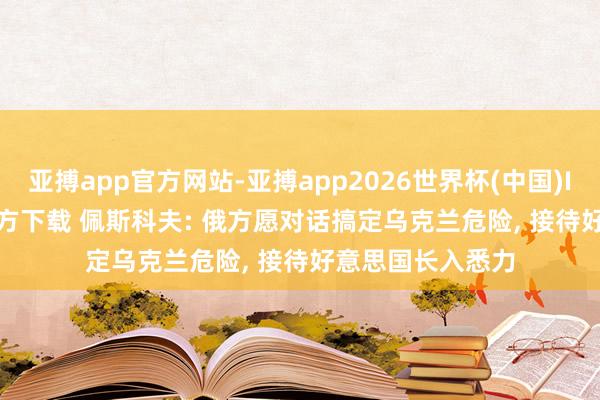 亚搏app官方网站-亚搏app2026世界杯(中国)IOS/Android官方下载 佩斯科夫: 俄方愿对话搞定乌克兰危险， 接待好意思国长入悉力