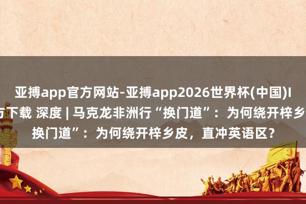 亚搏app官方网站-亚搏app2026世界杯(中国)IOS/Android官方下载 深度 | 马克龙非洲行“换门道”：为何绕开梓乡皮，直冲英语区？