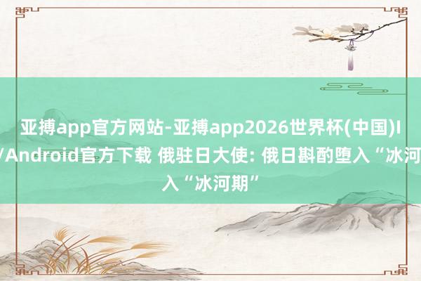 亚搏app官方网站-亚搏app2026世界杯(中国)IOS/Android官方下载 俄驻日大使: 俄日斟酌堕入“冰河期”