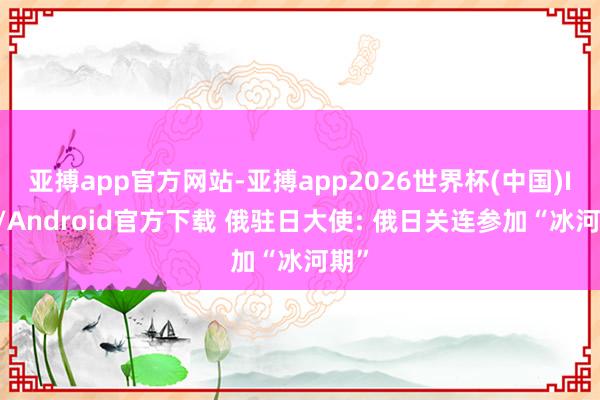 亚搏app官方网站-亚搏app2026世界杯(中国)IOS/Android官方下载 俄驻日大使: 俄日关连参加“冰河期”