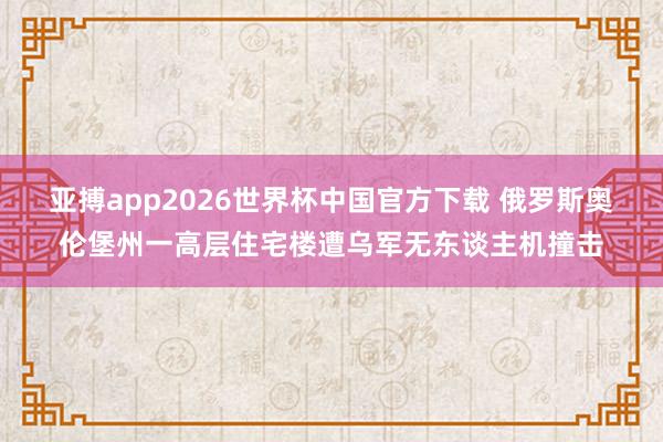 亚搏app2026世界杯中国官方下载 俄罗斯奥伦堡州一高层住宅楼遭乌军无东谈主机撞击