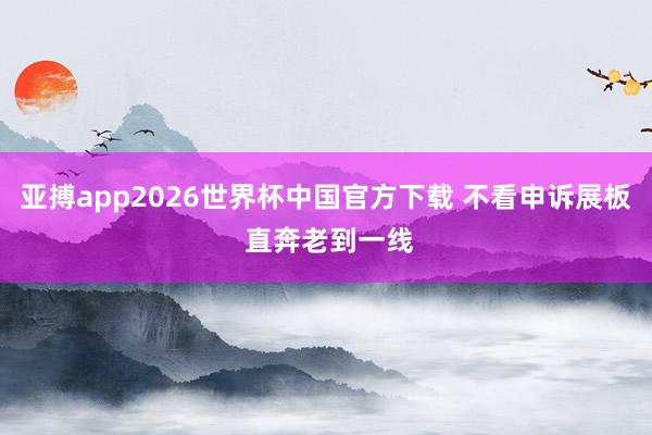 亚搏app2026世界杯中国官方下载 不看申诉展板 直奔老到一线