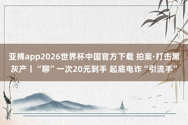 亚搏app2026世界杯中国官方下载 拍案·打击黑灰产丨“聊”一次20元到手 起底电诈“引流手”