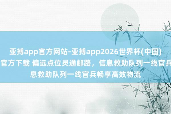 亚搏app官方网站-亚搏app2026世界杯(中国)IOS/Android官方下载 偏远点位灵通邮路，信息救助队列一线官兵畅享高效物流