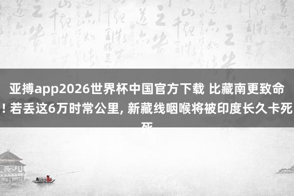 亚搏app2026世界杯中国官方下载 比藏南更致命! 若丢这6万时常公里， 新藏线咽喉将被印度长久卡死