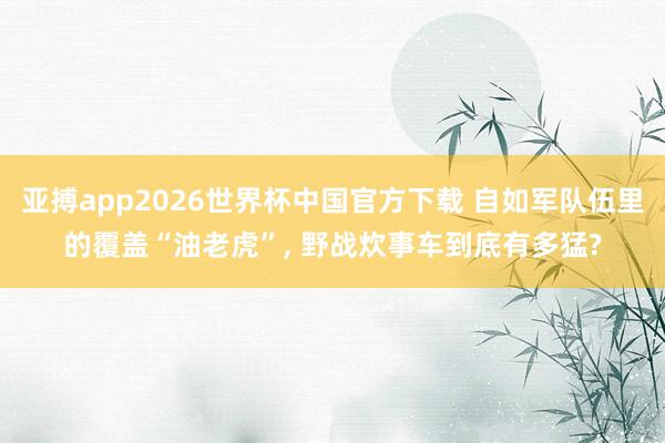 亚搏app2026世界杯中国官方下载 自如军队伍里的覆盖“油老虎”， 野战炊事车到底有多猛?