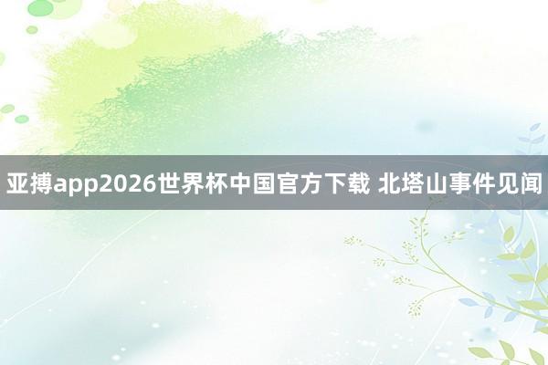 亚搏app2026世界杯中国官方下载 北塔山事件见闻