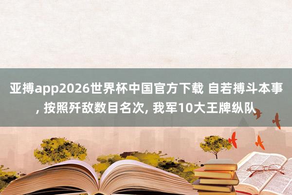 亚搏app2026世界杯中国官方下载 自若搏斗本事， 按照歼敌数目名次， 我军10大王牌纵队
