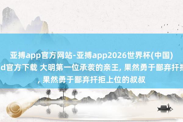 亚搏app官方网站-亚搏app2026世界杯(中国)IOS/Android官方下载 大明第一位承袭的亲王， 果然勇于鄙弃扞拒上位的叔叔