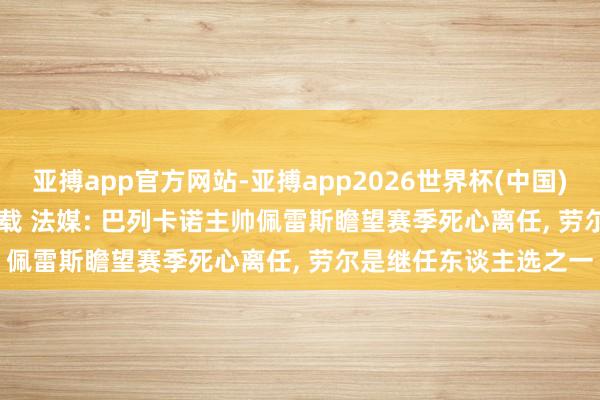 亚搏app官方网站-亚搏app2026世界杯(中国)IOS/Android官方下载 法媒: 巴列卡诺主帅佩雷斯瞻望赛季死心离任， 劳尔是继任东谈主选之一