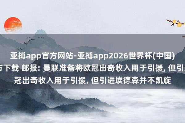 亚搏app官方网站-亚搏app2026世界杯(中国)IOS/Android官方下载 邮报: 曼联准备将欧冠出奇收入用于引援， 但引进埃德森并不凯旋