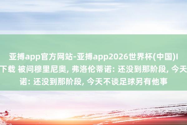 亚搏app官方网站-亚搏app2026世界杯(中国)IOS/Android官方下载 被问穆里尼奥， 弗洛伦蒂诺: 还没到那阶段， 今天不谈足球另有他事