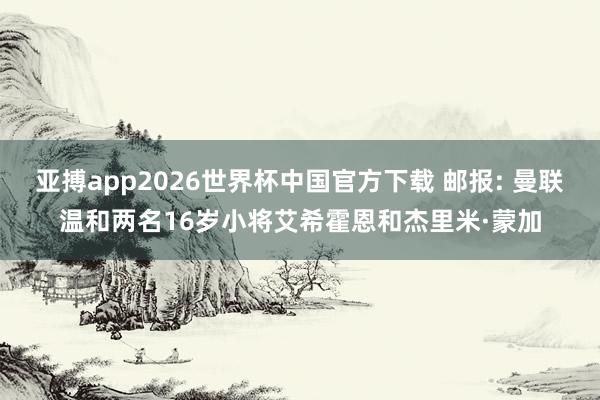 亚搏app2026世界杯中国官方下载 邮报: 曼联温和两名16岁小将艾希霍恩和杰里米·蒙加