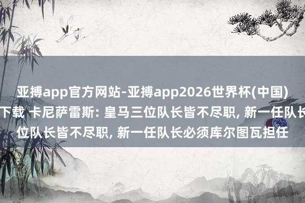 亚搏app官方网站-亚搏app2026世界杯(中国)IOS/Android官方下载 卡尼萨雷斯: 皇马三位队长皆不尽职， 新一任队长必须库尔图瓦担任