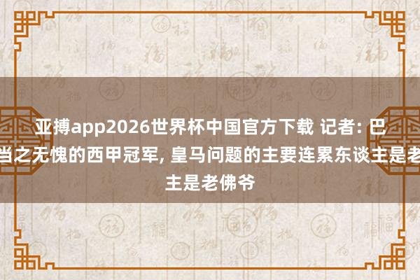 亚搏app2026世界杯中国官方下载 记者: 巴萨是当之无愧的西甲冠军， 皇马问题的主要连累东谈主是老佛爷