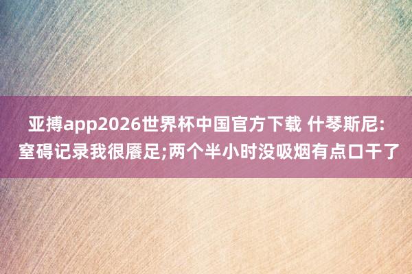 亚搏app2026世界杯中国官方下载 什琴斯尼: 窒碍记录我很餍足;两个半小时没吸烟有点口干了