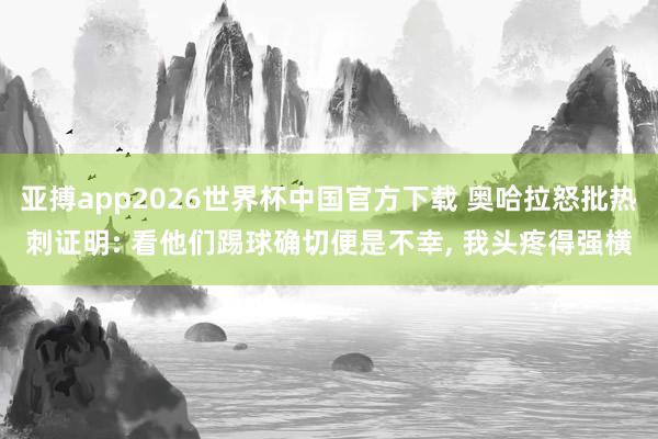 亚搏app2026世界杯中国官方下载 奥哈拉怒批热刺证明: 看他们踢球确切便是不幸， 我头疼得强横