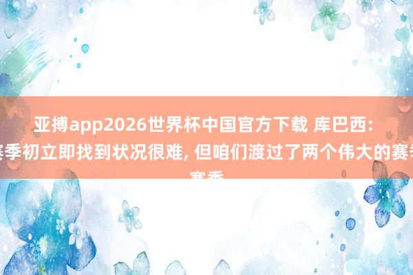 亚搏app2026世界杯中国官方下载 库巴西: 赛季初立即找到状况很难， 但咱们渡过了两个伟大的赛季