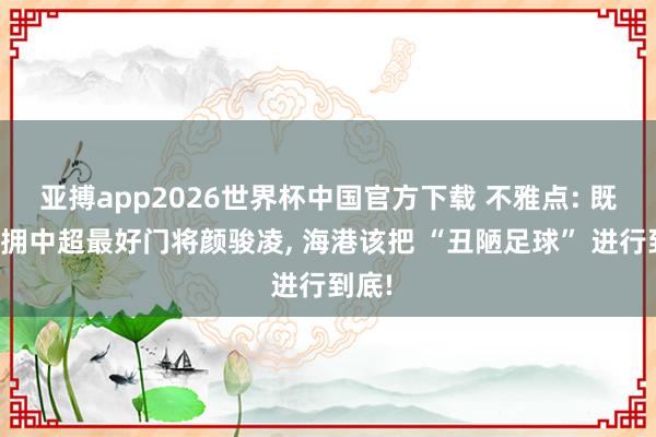 亚搏app2026世界杯中国官方下载 不雅点: 既然坐拥中超最好门将颜骏凌， 海港该把 “丑陋足球” 进行到底!