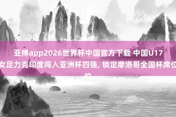 亚搏app2026世界杯中国官方下载 中国U17女足力克印度闯入亚洲杯四强， 锁定摩洛哥全国杯席位