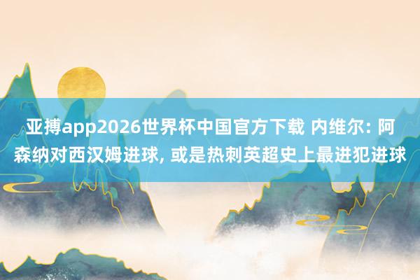 亚搏app2026世界杯中国官方下载 内维尔: 阿森纳对西汉姆进球， 或是热刺英超史上最进犯进球