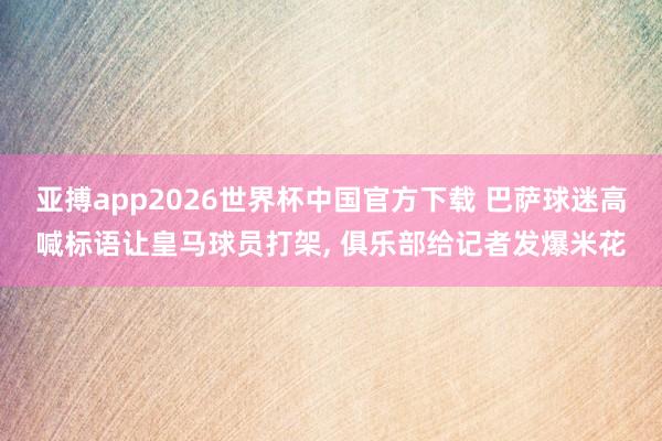 亚搏app2026世界杯中国官方下载 巴萨球迷高喊标语让皇马球员打架， 俱乐部给记者发爆米花