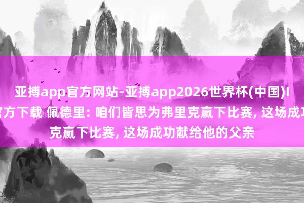 亚搏app官方网站-亚搏app2026世界杯(中国)IOS/Android官方下载 佩德里: 咱们皆思为弗里克赢下比赛， 这场成功献给他的父亲