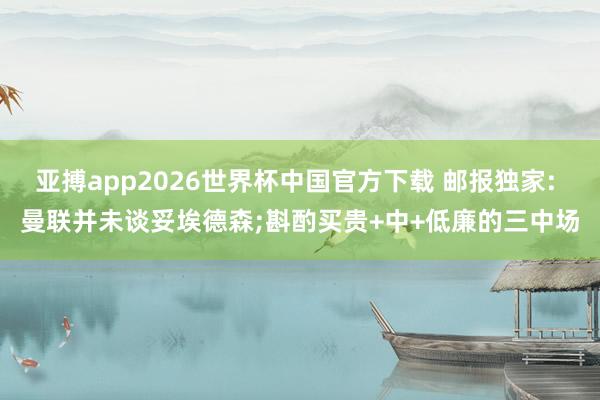 亚搏app2026世界杯中国官方下载 邮报独家: 曼联并未谈妥埃德森;斟酌买贵+中+低廉的三中场