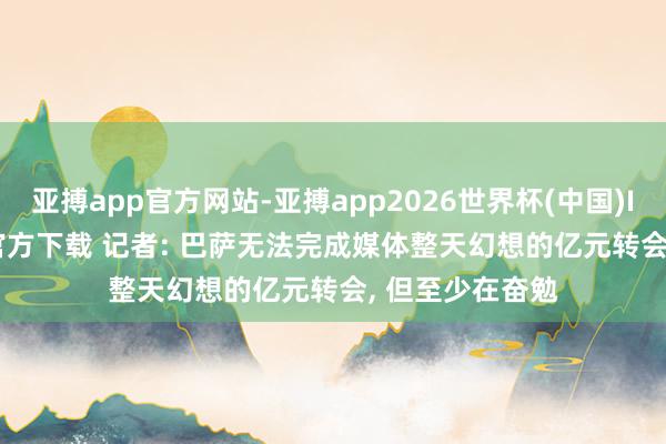 亚搏app官方网站-亚搏app2026世界杯(中国)IOS/Android官方下载 记者: 巴萨无法完成媒体整天幻想的亿元转会， 但至少在奋勉