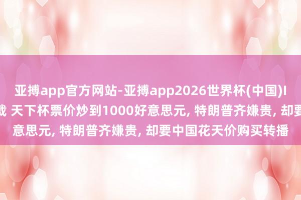 亚搏app官方网站-亚搏app2026世界杯(中国)IOS/Android官方下载 天下杯票价炒到1000好意思元， 特朗普齐嫌贵， 却要中国花天价购买转播
