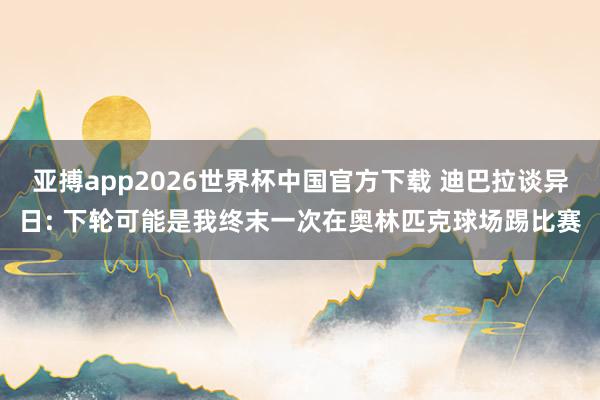 亚搏app2026世界杯中国官方下载 迪巴拉谈异日: 下轮可能是我终末一次在奥林匹克球场踢比赛