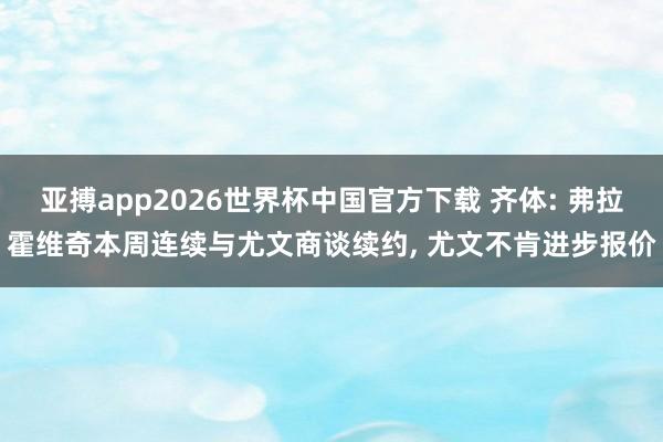 亚搏app2026世界杯中国官方下载 齐体: 弗拉霍维奇本周连续与尤文商谈续约， 尤文不肯进步报价