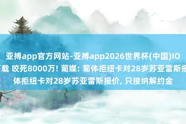 亚搏app官方网站-亚搏app2026世界杯(中国)IOS/Android官方下载 咬死8000万! 葡媒: 葡体拒纽卡对28岁苏亚雷斯报价， 只接纳解约金